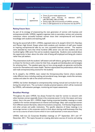 Uganda Women Entrepreneurs Association Ltd



                                            •	 Three (3) print media appearances
                                            •	 Thirty(30) news features on television (NTV,
                                49
       Media Relations                         UBC,RECORD, NBS and WBS)
                            appearances
                                            •	 Twenty eight (28) annoucements of UWEAL activities
                                            •	 One (1) staff appearance on an Executive nes clip (NTV)


     Raising Future Stars
     As part of its strategy of empowering the next generation of women with business and
     entrepreneurial skills, UWEAL regularly organizes visits to secondary, tertiary and university
     institutions where successful business women share their entrepreneurial and business
     knowledge with students and teaching staff.

     During the second half of 2011, UWEAL organized visits to St. Joseph’s Girls S.S.S, Nsambya
     and Mariam High School, Kisaasi where both students and members of staff were hosted
     to inspiring entrepreneurial talks by our own successful business women. The sessions
     were attended by more than three hundred (300) senior one and two students and one
     hundred eighty (180) senior five and six students respectively. Students were excited about
     the opportunity to learn about the other side of being self employed and being job creators
     rather than job seekers.

     The presentations built the students’ self esteem and self reliance, giving them an opportunity
     to dream for the future with a vision for their lives, set goals and develop plans and strategies
     for achieving them.. The speakers gave tips on how young people can generate worthwhile
     income for themselves and create wealth. Teachers appreciated the presentations which they
     said made entrepreneurship practical for the students

     At St. Joseph’s, the UWEAL team visited the Entrepreneurship Centre where students
     make different items including washing and powdered soap, beverages, snacks like samosas,
     cookies and cakes for sale to the school community.

     UWEAL has further developed an entrepreneurship training manual and curriculum for use
     during the school term. The curriculum includes practical sessions which will be monitored
     by UWEAL, self evaluation packages, monitoring and impact assessments.

     Breakfast Meetings
     Throughout the years UWEAL has always fronted the need for women to network with
     other business women especially those in the corporate sector. It is for this reason and many
     others that in the year 2011, UWEAL began hosting corporate breakfast meetings to create
     a platform for women entrepreneurs to interact and exchange ideas with corporate women
     from different sectors like banks, telecommunications companies, Civil Society Organizations
     and other private and public institutions. The specific objective of these meetings is to
     encourage women in the corporate world to think about starting small businesses that they
     can run as a source of extra income which in turn could ascertain a more secure future.

     UWEAL held two (2) Corporate Breakfast meetings on 27th September, 2011 and 14th
     December, 2011. The topics focused on creating alternative sources of income and setting


     Annual Report 2011
28
 