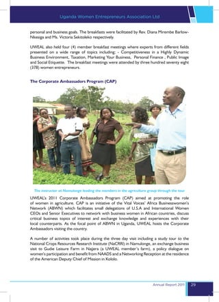 Uganda Women Entrepreneurs Association Ltd


personal and business goals. The breakfasts were facilitated by Rev. Diana Mirembe Barlow-
Nkesiga and Ms. Victoria Sekitoleko respectively.

UWEAL also held four (4) member breakfast meetings where experts from different fields
presented on a wide range of topics including; - Competitiveness in a Highly Dynamic
Business Environment, Taxation, Marketing Your Business, Personal Finance , Public Image
and Social Etiquette. The breakfast meetings were attended by three hundred seventy eight
(378) women entrepreneurs.


The Corporate Ambassadors Program (CAP)




  The instructor at Namulonge leading the members in the agriculture group through the tour
UWEAL’s 2011 Corporate Ambassadors Program (CAP) aimed at promoting the role
of women in agriculture. CAP is an initiative of the Vital Voices’ Africa Businesswomen’s
Network (ABWN) which facilitates small delegations of U.S.A and International Women
CEOs and Senior Executives to network with business women in African countries, discuss
critical business topics of interest and exchange knowledge and experiences with their
local counterparts. As the focal point of ABWN in Uganda, UWEAL hosts the Corporate
Ambassadors visiting the country.

A number of activities took place during the three day visit including a study tour to the
National Crops Resources Research Institute (NaCRRI) in Namulonge, an exchange business
visit to Gudie Leisure Farm in Najjera (a UWEAL member’s farm), a policy dialogue on
women’s participation and benefit from NAADS and a Networking Reception at the residence
of the American Deputy Chief of Mission in Kololo.




                                                                        Annual Report 2011    29
 