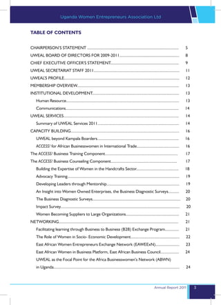 Uganda Women Entrepreneurs Association Ltd


TABLE OF CONTENTS


CHAIRPERSON’S STATEMENT ....................................................................................	                       5
UWEAL BOARD OF DIRECTORS FOR 2009-2011.......................................................	                                      8
CHIEF EXECUTIVE OFFICER’S STATEMENT...............................................................	                                 9
UWEAL SECRETARIAT STAFF 2011...............................................................................	                        11
UWEAL’S PROFILE..........................................................................................................	          12
MEMBERSHIP OVERVIEW..............................................................................................	                  13
INSTITUTIONAL DEVELOPMENT................................................................................	13
    Human Resource........................................................................................................          13
    Communications........................................................................................................          14
UWEAL SERVICES..........................................................................................................	14
    Summary of UWEAL Services 2011...........................................................................                       14
CAPACITY BUILDING....................................................................................................	16
    UWEAL beyond Kampala Boarders...........................................................................                        16
    ACCESS! for African Businesswomen in International Trade.......................................                                 16
The ACCESS! Business Training Component...................................................................	17
The ACCESS! Business Counseling Component.............................................................	17
    Building the Expertise of Women in the Handcrafts Sector.......................................                                 18
    Advocacy Training.......................................................................................................        19
    Developing Leaders through Mentorship...................................................................                        19
    An Insight into Women Owned Enterprises, the Business Diagnostic Surveys..........                                              20
    The Business Diagnostic Surveys.................................................................................                20
    Impact Survey..............................................................................................................     20
    Women Becoming Suppliers to Large Organizations.................................................                                21
NETWORKING..............................................................................................................	21
    Facilitating learning through Business to Business (B2B) Exchange Program.............                                          21
    The Role of Women in Socio- Economic Development.............................................                                   22
    East African Women Entrepreneurs Exchange Network (EAWEExN)......................                                               23
    East African Women in Business Platform, East African Business Council.................                                         24
    UWEAL as the Focal Point for the Africa Businesswomen’s Network (ABWN)
    in Uganda....................................................................................................................   24



                                                                                                          Annual Report 2011             3
 