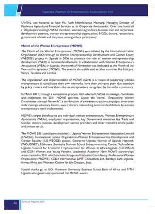 Uganda Women Entrepreneurs Association Ltd


     UWEAL was honored to have Ms. Faith Ntombikayise Msimang, Managing Director of
     Peulwana Agricultural Financial Services as its Corporate Ambassador. Over one hundred
     (100) people including UWEAL members, women in agriculture, business men and corporates,
     development partners, women entrepreneurship organizations, NGOs, donors, researchers,
     government officials and the press, among others participated.

     Month of the Woman Entrepreneur (MOWE)
     The Month of the Woman Entrepreneur (MOWE) was initiated by the International Labor
     Organization (ILO) through its Women Entrepreneurship Development and Gender Equity
     (WEDGE) project in Uganda in 2006 to promote the role of women entrepreneurship
     development (WED) in national development. In collaboration with Women Entrepreneurs
     Associations (WEAs) in Uganda, the month of November was dedicated as the Month of the
     Woman Entrepreneur (MOWE). The event is also celebrated in other countries like Ethiopia,
     Kenya, Tanzania and Zambia.

     The organization and implementation of MOWE events is a means of supporting women
     entrepreneurs to consolidate their own networks, have their concerns given due attention
     by policy makers and have their roles as entrepreneurs recognized by the wider community.

     In March 2011, through a competitive process, ILO selected UWEAL to manage, coordinate
     and implement the 2011 MOWE activities. Under the theme, “Empowering Women
     Entrepreneurs through Networks”, a combination of awareness creation campaigns, enterprise
     skills trainings, advocacy forums, award dinners, networking events and exhibitions by women
     entrepreneurs were implemented.

     MOWE’s target beneficiaries are individual women entrepreneurs, Women Entrepreneurs
     Associations (WEAs), employers’ organizations, key Government ministries like Trade and
     Gender, donors, business development service providers and other members of the public
     and private sector.

     The MOWE 2011 participants included:-, Uganda Women Entrepreneurs Association Limited
     (UWEAL), International Labour Organization-Women Entrepreneurship Development and
     Gender Equality (ILO-WEDGE) project, Enterprise Uganda, Women of Uganda Network
     (WOUGNET), Makerere University Business School Entrepreneurship Centre, TechnoServe
     Uganda, Council for Economic Empowerment for Women in Africa-Uganda (CEEWA-U)
     and iCON Women and Young People’s Leadership Academy. New MOWE partnerships
     were created in 2011 which included Image and Etiquette Consultancy, Professional Women
     Empowered (PROWE), CEDA International, DMT Consultants Ltd, Barclays Bank Uganda,
     Kwetu Africa and Women’s Centre for Job Creation, Jinja.

     Special thanks go to ILO, Makerere University Business School,Bank of Africa and MTN
     Uganda who generously sponsered the MOWE events.




     Annual Report 2011
30
 