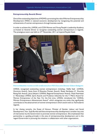 Uganda Women Entrepreneurs Association Ltd


Entrepreneurship Awards Dinner

One of the outstanding objectives of MOWE is promoting the role of Women Entrepreneurship
Development (WED) in national economic development by recognizing the potential and
achievements of women entrepreneurs through business awards.

In order to achieve this, UWEAL and iCON Women and Young People’s Leadership Academy
co-hosted an Awards Dinner to recognize outstanding women entrepreneurs in Uganda.
The prestigious event was held on 27th November, 2011 at Imperial Royale Hotel.




Patricia Babukiika receives an ILO certification from PSFU Executive Director Gideon Badagawa
UWEAL recognized outstanding women entrepreneurs including;- Nellie Ssali (UWEAL
Honorary Award), Santa Anzo (C.Busulwa Pioneer Award), Rosey Sembatya (C. Kisumba
Rising Star Award), Jecca Sekyeru (UWEAL Regional Entrepreneur Award), Hope Kasimbazi
(I. Wanendeya UWEAL Spirit Award) and Prudence Ukkonika for the T. Mbire Award for
Woman Entrepreneur of the Year. For the first time, UWEAL introduced the “UWEAL
Women Entrepreneurs Advancement Award” which recognizes any entity that significantly
contributes to the advancement of women entrepreneurs which award went to TechnoServe
Uganda.

In her closing remarks, the Guest of Honour, Minister of Gender, Labour and Social
Development, Hon. Syda Bumba said that entrepreneurship development is another key area
of intervention by the Government to promote women entrepreneurs. She emphasized that
partnership is a guiding principle in the area of entrepreneurship development and in this
regard Government is pursuing this initiative in collaboration with other organizations.



                                                                        Annual Report 2011      31
 