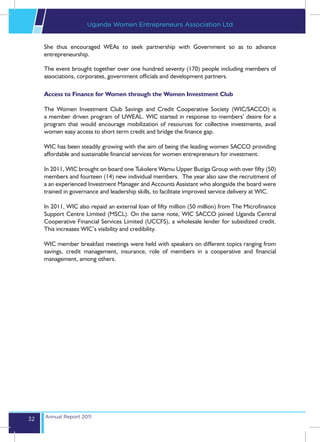 Uganda Women Entrepreneurs Association Ltd


     She thus encouraged WEAs to seek partnership with Government so as to advance
     entrepreneurship.

     The event brought together over one hundred seventy (170) people including members of
     associations, corporates, government officials and development partners.

     Access to Finance for Women through the Women Investment Club

     The Women Investment Club Savings and Credit Cooperative Society (WIC/SACCO) is
     a member driven program of UWEAL. WIC started in response to members’ desire for a
     program that would encourage mobilization of resources for collective investments, avail
     women easy access to short term credit and bridge the finance gap.

     WIC has been steadily growing with the aim of being the leading women SACCO providing
     affordable and sustainable financial services for women entrepreneurs for investment.

     In 2011, WIC brought on board one Tukolere Wamu Upper Buziga Group with over fifty (50)
     members and fourteen (14) new individual members. The year also saw the recruitment of
     a an experienced Investment Manager and Accounts Assistant who alongside the board were
     trained in governance and leadership skills, to facilitate improved service delivery at WIC.

     In 2011, WIC also repaid an external loan of fifty million (50 million) from The Microfinance
     Support Centre Limited (MSCL). On the same note, WIC SACCO joined Uganda Central
     Cooperative Financial Services Limited (UCCFS), a wholesale lender for subsidized credit.
     This increases WIC’s visibility and credibility.

     WIC member breakfast meetings were held with speakers on different topics ranging from
     savings, credit management, insurance, role of members in a cooperative and financial
     management, among others.




     Annual Report 2011
32
 