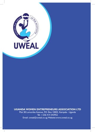 Uganda Women Entrepreneurs Association Ltd




     UGANDA WOMEN ENTREPRENEURS ASSOCIATION LTD
            Plot 38 Lumumba Avenue, P Box 10002, Kampala - Uganda
                                      .O.
                              Tel: +256 414 343952
                Email: uweal@uweal.co.ug Website:www.uweal.co.ug

     Annual Report 2011
36
 