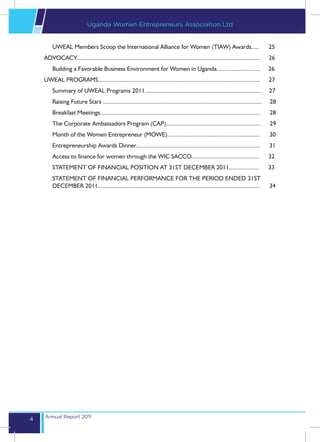 Uganda Women Entrepreneurs Association Ltd


        UWEAL Members Scoop the International Alliance for Women (TIAW) Awards.....                                                  25
    ADVOCACY.....................................................................................................................	26
        Building a Favorable Business Environment for Women in Uganda............................                                    26
    UWEAL PROGRAMS.......................................................................................................	27
        Summary of UWEAL Programs 2011..........................................................................                     27
        Raising Future Stars .....................................................................................................   28
        Breakfast Meetings......................................................................................................     28
        The Corporate Ambassadors Program (CAP)............................................................                          29
        Month of the Women Entrepreneur (MOWE)...........................................................                            30
        Entrepreneurship Awards Dinner...............................................................................                31
        Access to finance for women through the WIC SACCO...........................................                                 32
        STATEMENT OF FINANCIAL POSITION AT 31ST DECEMBER 2011...................                                                     33
        STATEMENT OF FINANCIAL PERFORMANCE FOR THE PERIOD ENDED 31ST
        DECEMBER 2011.......................................................................................................         34




    Annual Report 2011
4
 