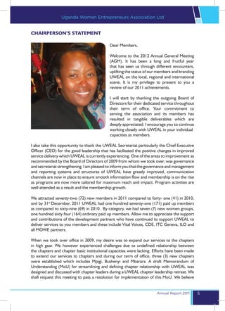 Uganda Women Entrepreneurs Association Ltd


CHAIRPERSON’S STATEMENT

                                            Dear Members,

                                            Welcome to the 2012 Annual General Meeting
                                            (AGM). It has been a long and fruitful year
                                            that has seen us through different encounters,
                                            uplifting the status of our members and branding
                                            UWEAL on the local, regional and international
                                            scene. It is my privilege to present to you a
                                            review of our 2011 achievements.

                                            I will start by thanking the outgoing Board of
                                            Directors for their dedicated service throughout
                                            their term of office. Your commitment to
                                            serving the association and its members has
                                            resulted in tangible deliverables which are
                                            deeply appreciated. I encourage you to continue
                                            working closely with UWEAL in your individual 	
				                                        capacities as members.

I also take this opportunity to thank the UWEAL Secretariat particularly the Chief Executive
Officer (CEO) for the good leadership that has facilitated the positive changes in improved
service delivery which UWEAL is currently experiencing. One of the areas to improvement as
recommended by the Board of Directors of 2009 from whom we took over, was governance
and secretariat strengthening. I am pleased to inform you that the governance and management
and reporting systems and structures of UWEAL have greatly improved, communication
channels are now in place to ensure smooth information flow and membership is on the rise
as programs are now more tailored for maximum reach and impact. Program activities are
well attended as a result and the membership growth.

We attracted seventy-two (72) new members in 2011 compared to forty- one (41) in 2010,
and by 31st December, 2011 UWEAL had one hundred seventy-one (171) paid up members
as compared to sixty-nine (69) in 2010. By category, we had seven (7) new women groups,
one hundred sixty four (164) ordinary paid up members. Allow me to appreciate the support
and contributions of the development partners who have continued to support UWEAL to
deliver services to you members and these include Vital Voices, CDE, ITC Geneva, ILO and
all MOWE partners.

When we took over office in 2009, my desire was to expand our services to the chapters
in high gear. We however experienced challenges due to undefined relationship between
the chapters and chapter basic institutional capacities were lacking. Efforts have been made
to extend our services to chapters and during our term of office, three (3) new chapters
were established which includes Mpigi, Bushenyi and Mbarara. A draft Memorandum of
Understanding (MoU) for streamlining and defining chapter relationship with UWEAL was
designed and discussed with chapter leaders during a UWEAL chapter leadership retreat. We
shall request this meeting to pass a resolution for implementation of this MoU. We believe


                                                                       Annual Report 2011      5
 