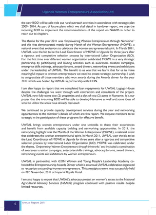 Uganda Women Entrepreneurs Association Ltd


    the new BOD will be able role out rural outreach activities in accordance with strategic plan
    2009- 2014. As part of future plans which we shall detail in handover report, we urge the
    incoming BOD to implement the recommendations of the report on NAADS in order to
    reach out to chapters.

    The theme for the year 2011 was ‘Empowering Women Entrepreneurs through Networks”
    and this was demonstrated mostly during Month of the Woman Entrepreneur (MOWE), a
    national event that endeavors to celebrate the woman entrepreneurial spirit. In March 2011,
    UWEAL won the bid to be the Lead Coordinator of MOWE in Uganda for three years after
    a rigorous and competitive selection process by International Labor Organization (ILO).
    For the first time ever different women organization celebrated MOWE in a very strategic
    partnership by participating and leading activities such as awareness creation campaigns,
    enterprise skills trainings, advocacy forums, award dinners, networking events and exhibitions
    under the leadership of UWEAL. The benefit to us was that we learnt that for us to make
    meaningful impact to women entrepreneurs we need to create strategic partnership. I wish
    to congratulate all those members who won awards during the Awards dinner for the year
    2011 which was hosted by UWEAL in partnership with iCON.

    I am also happy to report that we completed loan repayments for UWEAL Lugogo House
    despite the challenges we went through with contractors and consultants of the project.
    UWEAL now fully owns two (2) properties and a plot of two (2) acres in Namanve. It is our
    prayer that the in-coming BOD will be able to develop Namanve as well and some ideas of
    what to utilize the acres have already discussed.

    We continued to provide capacity development services during the year and networking
    opportunities to the member’s details of which are this report. We request members to be
    strategic in the participation of these programs for effective benefit.

    UWEAL brings women entrepreneurs under one umbrella to share their experiences
    and benefit from available capacity building and networking opportunities. In 2011, the
    networking highlight was the Month of the Woman Entrepreneur (MOWE), a national event
    that celebrates the woman entrepreneurial spirit. In March 2011, UWEAL won the bid to be
    the Lead Coordinator of MOWE in Uganda for three years after a rigorous and competitive
    selection process by International Labor Organization (ILO). MOWE was celebrated under
    the theme, ‘Empowering Women Entrepreneurs through Networks’ and included a combination
    of awareness creation campaigns, enterprise skills trainings, advocacy forums, award dinners,
    networking events and exhibitions by women entrepreneurs.

    UWEAL in partnership with iCON Women and Young People’s Leadership Academy co-
    hosted the Entrepreneurship Awards Dinner which is an annual UWEAL celebration organized
    to recognize outstanding women entrepreneurs. This prestigious event was successfully held
    on 26th November, 2011 at Imperial Royale Hotel.

    I am also happy to report that UWEAL’s advocacy project on women’s access to the National
    Agricultural Advisory Services (NAADS) program continued with positive results despite
    limited resources.




    Annual Report 2011
6
 