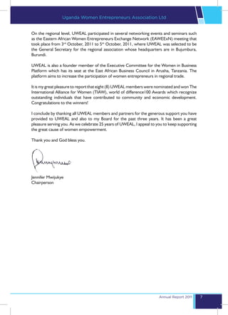 Uganda Women Entrepreneurs Association Ltd


On the regional level, UWEAL participated in several networking events and seminars such
as the Eastern African Women Entrepreneurs Exchange Network (EAWEExN) meeting that
took place from 3rd October, 2011 to 5th October, 2011, where UWEAL was selected to be
the General Secretary for the regional association whose headquarters are in Bujumbura,
Burundi.

UWEAL is also a founder member of the Executive Committee for the Women in Business
Platform which has its seat at the East African Business Council in Arusha, Tanzania. The
platform aims to increase the participation of women entrepreneurs in regional trade.

It is my great pleasure to report that eight (8) UWEAL members were nominated and won The
International Alliance for Women (TIAW), world of difference100 Awards which recognize
outstanding individuals that have contributed to community and economic development.
Congratulations to the winners!

I conclude by thanking all UWEAL members and partners for the generous support you have
provided to UWEAL and also to my Board for the past three years. It has been a great
pleasure serving you. As we celebrate 25 years of UWEAL, I appeal to you to keep supporting
the great cause of women empowerment.

Thank you and God bless you.




Jennifer Mwijukye
Chairperson




                                                                      Annual Report 2011      7
 