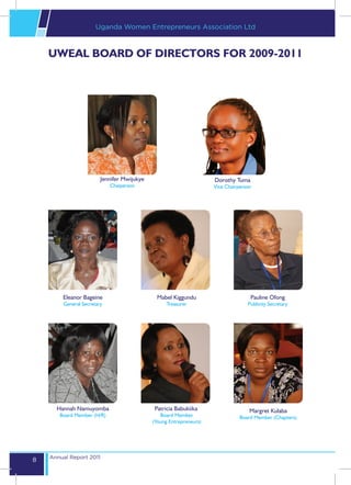 Uganda Women Entrepreneurs Association Ltd



    UWEAL BOARD OF DIRECTORS FOR 2009-2011




                        Jennifer Mwijukye                           Dorothy Tuma
                            Chaiperson                              Vice Chairperson




        Eleanor Bageine                       Mabel Kiggundu                       Pauline Ofong
        General Secretary                         Treasurer                       Publicity Secretary




      Hannah Namuyomba                       Patricia Babukiika                    Margret Kulaba
       Board Member (H/R)                      Board Member                    Board Member (Chapters)
                                            (Young Entrepreneurs)




    Annual Report 2011
8
 