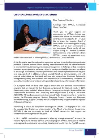 Uganda Women Entrepreneurs Association Ltd


CHIEF EXECUTIVE OFFICER’S STATEMENT

                                                     Dear Esteemed Members,

                                                     Greetings from UWEAL Secretariat!
                                                     Happy New Year!

                                                     Thank you for your support and
                                                     commitment to UWEAL through your
                                                     collaborative efforts and initiatives which
                                                     contributed to a successful 2011. I would
                                                     like to thank the outgoing Board of
                                                     Directors for an outstanding job in shaping
                                                     UWEAL and for their commitment to
                                                     stay the course. Thank you for all your
                                                     support during 2011 towards our efforts
                                                     to transition into a new and more vibrant
                                                     UWEAL. I extend my appreciation to my
staff for their dedication in achieving UWEAL’s Vision and its Corporate Goals.

At the Secretariat level, I am pleased to report that we have streamlined our communication
processes to ensure effective service delivery. Internal communication has been streamlined
to ensure uniformity, consistency and proactive management of challenges of daily operations.
Improved reporting systems and a new culture of management by objectives were introduced
to encourage accountability, monitor performance and overall implementation of set goals
on a corporate level. In addition, we have ensured that all our communication points with
external stakeholders are functional and have also updated our Customer Relationship
Management System (CRM) to reflect basic information on our membership. I therefore call
upon all our members to provide us with updated profiles and any other relevant information.

On a program level, we have taken steps to ensure that our members receive tailored
programs that are relevant to their business and personal development needs. In 2011,
these among others, included: a Leadership and Management training for leaders of Women
Entrepreneurs Associations and Community Based Organizations (CBOs) in Lira district,
ACCESS! for African Businesswomen in International Trade, Entrepreneurship in Handcrafts
training, the Mentoring program, Business Diagnostic Surveys, Member and Corporate
Breakfast meetings, Supplier Diversity, the Girl Entrepreneurship Program and the Corporate
Ambassadors Program.

Networking is one of the competitive advantages of UWEAL. The highlight in 2011 was
the successful coordination and implementation of the Month of the Woman Entrepreneur
(MOWE). I take this opportunity to thank all MOWE partners for their support and
collaboration in making the event a success.

In 2011, UWEAL continued to implement its advocacy strategy on women’s access to the
National Agricultural Advisory Services (NAADS) program. UWEAL conducted a research
on the gaps and constraints to women’s participation and benefit from the NAADS program


                                                                          Annual Report 2011       9
 