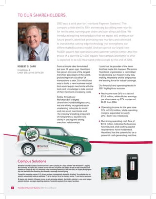 to ouR sHaReHoldeRs,
                                                                    2007 was a solid year for Heartland Payment Systems. The                           TM




                                                                    company celebrated its 10th anniversary by setting new records
                                                                    for net income, earnings per share and operating cash flow. We
                                                                    introduced exciting new products that we expect will energize our
                                                                    future growth, identified promising new markets and continued
                                                                    to invest in the cutting-edge technology that strengthens our
                                                                    differentiated business model. And we opened our brand-new
                                                                    96,000-square-foot operations and customer service center, the first
                                                                    phase of a planned 221,000-square-foot campus and home to what
                                                                    is expected to be 650 Heartland professionals by the end of 2008.

    ROBERT O. CaRR                                                  From a simple idea formulated                               I could not be prouder of the team
    cHaiRman &                                                      just over 10 years ago, Heartland                           that has made this happen. The entire
    cHieF executive oFFiceR                                         has grown into one of the largest                           Heartland organization is committed
                                                                    merchant processors in the world,                           to advancing our mission every day,
                                                                    processing over $55 billion of                              making Heartland and its employees
                                                                    transactions a year. Our initial idea                       the leading force for industry change.
                                                                    was to build a new business model
                                                                    that would equip merchants with the                         Our financial and operating results in
                                                                    tools and knowledge to take control                         2007 highlight our success:
                                                                    of their merchant processing costs.
                                                                                                                                n   Net income rose 26% to a record
                                                                    Today, through our                                              $35.9 million, while diluted earnings
                                                                    Merchant Bill of Rights                                         per share were up 27% to a record
                                                                    (www.MerchantBillofRights.com),                                 $0.90 from 2006.
                                                                    we are widely recognized as an
                                                                    unrelenting advocate for small
                                                                                                                                n   Operating income for the year rose
                                                                    and mid-sized merchants and                                     33% to $59.8 million, while operating
                                                                     the industry’s leading proponent                               margins expanded to nearly
                                                                    of transparency, equality and                                   20%—both new milestones.
                                                                    clarity in pricing and strong
                                                                                                                                n   Our strong operating cash flow of
                                                                    merchant relationships.
                                                                                                                                    $72.6 million indicates the business
                                                                                                                                    has matured, and working capital
                                                                                                                                    requirements have moderated.
                                                                                                                                    Heartland has the potential to be a
                                                                                                                                    powerful cash-generating machine.




    Campus Solutions
    Heartland launched its Campus Solutions division in 2007 by kicking off a major initiative with Pennsylvania’s Slippery
    Rock University. At Slippery Rock, students can now use their cell phones and campus ID cards to make contactless card
    payments on campus as well as at merchants in the surrounding community. At the same time, the Slippery Rock program
    taps into Heartland’s Give Something Back Network to encourage charitable giving.
    Through this innovative program, 0.5% of every purchase is automatically donated to the school. The cardholder has the
    option to automatically donate an additional 1% to the charity of his or her choice or receive 1% cash back on purchases.
    By tapping into students’ willingness to serve as early technology adopters, Heartland is ushering in a new era of campus
    payment solutions, once again expediting adoption of contactless payments for a range of purchases.


2   Heartland Payment Systems 2007 Annual Report
 