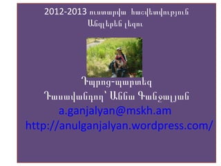 2012-2013 ուստարվա հաշվետվություն
Անգլերեն լեզու
-Դպրոց պարտեզ
Դասավանդող՝ Աննա Գանջալյան
a.ganjalyan@mskh.am
http://anulganjalyan.wordpress.com/
 