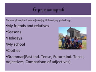 6-րդ դասարան
Տարվա ընթացքում դասավանդվել են հետևյալ թեմաները՝
•My friends and relatives
•Seasons
•Holidays
•My school
•Clothes
•Grammar(Past Ind. Tense, Future Ind. Tense,
Adjectives, Comparison of adjectives)
 