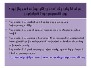 Տարեվերջում սովորողները ձեռք են բերել հետևյալ
լեզվական կարողությունները
• Կարողանում են հասկանալ և կազմել պարզ ընդարձակ
:նախադասություններ
• Կարողանում են տալ նկարագիր հաջորդ օրվա գործողությունների
;մասին
• 6-Կարողանում են կարդալ և հասկանալ րդ դասարանի քերականական
կառուցվածքներով և ծանոթ թեմաներով գրված տեքստերի ընդհանուր
:բովանդակությունը
• ,Կարողանում են կարճ շարադրել լսված խոսքը որը ծանոթ թեմայով է
:և ծանոթ բառապաշարով
• http://anulganjalyan.wordpress.com/category/presentations/
 