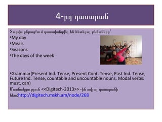 4-րդ դասարան
Տարվա ընթացքում դասավանդվել են հետևյալ թեմաները՝
•My day
•Meals
•Seasons
•The days of the week
•Grammar(Present Ind. Tense, Present Cont. Tense, Past Ind. Tense,
Future Ind. Tense, countable and uncountable nouns, Modal verbs:
must, can)
Մասնակցություն <<Digitech-2013>> -ին տվյալ դասարանի
:հետ http://digitech.mskh.am/node/268
Տարվա ընթացքում դասավանդվել են հետևյալ թեմաները՝
•My day
•Meals
•Seasons
•The days of the week
•Grammar(Present Ind. Tense, Present Cont. Tense, Past Ind. Tense,
Future Ind. Tense, countable and uncountable nouns, Modal verbs:
must, can)
Մասնակցություն <<Digitech-2013>> -ին տվյալ դասարանի
:հետ http://digitech.mskh.am/node/268
 