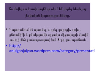 Տարեվերջում սովորողները ձեռք են բերել հետևյալ
լեզվական կարողությունները.
• , ,Կարողանում են պատմել և գրել դպրոցի օրվա
ընտանիքի և բնակարանի շրջակա միջավայրի մասին
3- :ավելի մեծ բառապաշարով քան րդ դասարանում
• http://
anulganjalyan.wordpres.com/category/presentatio
 