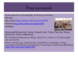 5-րդ դասարան
Տարվա ընթացքում դասավանդվել են հետևյալ թեմաները՝
•My day
•My school http://www.mskh.am/am/24354
•Seasons http://b4.mskh.am/node/3258
•Holidays
•Grammar(Present Ind. Tense, Present Cont. Tense, Past Ind. Tense,
Future Ind. Tense, Adjectives)
•Ուսումնական ճամփորդությունների ընթացքում աշխատում եմ հնարավորին
չափ օգտագործել
, `անցած բառապաշարը լեզվական կառուցվածքները ամրապնդելու համար
օգտագործելով ճամփորդության ընթացքում ակամայից ստեղծվող իրավիճակները
http://b4.mskh.am/node/3321
 