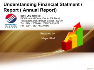 Understanding Financial Statment /
Report ( Annual Report)
Dahej LNG Terminal
GIDC Industrial Estate, Plot No.7/A, Dahej,
Talukavagra, Distt. Bharuch-Gujarat - 392130
Tel. : 02641- 257004 to 257007 & 253182
Fax : 02641- 253179 & 300310
Prepared by…
Mayur Khatri
 