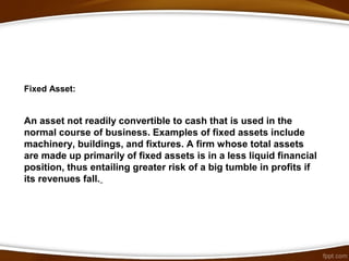 Fixed Asset:
An asset not readily convertible to cash that is used in the
normal course of business. Examples of fixed assets include
machinery, buildings, and fixtures. A firm whose total assets
are made up primarily of fixed assets is in a less liquid financial
position, thus entailing greater risk of a big tumble in profits if
its revenues fall.
 