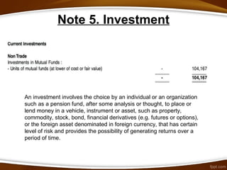 Note 5. Investment
An investment involves the choice by an individual or an organization
such as a pension fund, after some analysis or thought, to place or
lend money in a vehicle, instrument or asset, such as property,
commodity, stock, bond, financial derivatives (e.g. futures or options),
or the foreign asset denominated in foreign currency, that has certain
level of risk and provides the possibility of generating returns over a
period of time.
 