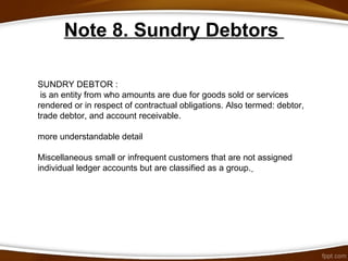 Note 8. Sundry Debtors
SUNDRY DEBTOR :
is an entity from who amounts are due for goods sold or services
rendered or in respect of contractual obligations. Also termed: debtor,
trade debtor, and account receivable.
more understandable detail
Miscellaneous small or infrequent customers that are not assigned
individual ledger accounts but are classified as a group.
 