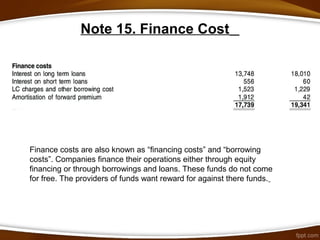 Note 15. Finance Cost
Finance costs are also known as “financing costs” and “borrowing
costs”. Companies finance their operations either through equity
financing or through borrowings and loans. These funds do not come
for free. The providers of funds want reward for against there funds.
 