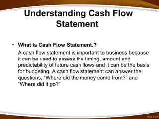 Understanding Cash Flow
Statement
• What is Cash Flow Statement.?
A cash flow statement is important to business because
it can be used to assess the timing, amount and
predictability of future cash flows and it can be the basis
for budgeting. A cash flow statement can answer the
questions, “Where did the money come from?” and
“Where did it go?”
 