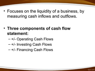 • Focuses on the liquidity of a business, by
measuring cash inflows and outflows.
• Three components of cash flow
statement:
– +/- Operating Cash Flows
– +/- Investing Cash Flows
– +/- Financing Cash Flows
 