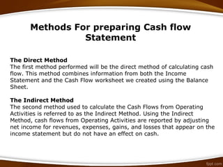 Methods For preparing Cash flow
Statement
The Direct Method
The first method performed will be the direct method of calculating cash
flow. This method combines information from both the Income
Statement and the Cash Flow worksheet we created using the Balance
Sheet.
The Indirect Method
The second method used to calculate the Cash Flows from Operating
Activities is referred to as the Indirect Method. Using the Indirect
Method, cash flows from Operating Activities are reported by adjusting
net income for revenues, expenses, gains, and losses that appear on the
income statement but do not have an effect on cash.
 
