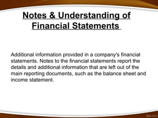 Notes & Understanding of
Financial Statements
Additional information provided in a company's financial
statements. Notes to the financial statements report the
details and additional information that are left out of the
main reporting documents, such as the balance sheet and
income statement.
 