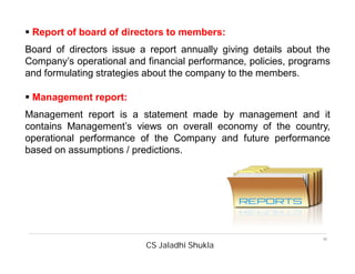 CS Jaladhi Shukla
11
 Report of board of directors to members:
Board of directors issue a report annually giving details about the
Company’s operational and financial performance, policies, programs
and formulating strategies about the company to the members.
 Management report:
Management report is a statement made by management and it
contains Management’s views on overall economy of the country,
operational performance of the Company and future performance
based on assumptions / predictions.
 