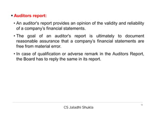 CS Jaladhi Shukla
12
 Auditors report:
• An auditor's report provides an opinion of the validity and reliability
of a company’s financial statements.
• The goal of an auditor's report is ultimately to document
reasonable assurance that a company’s financial statements are
free from material error.
• In case of qualification or adverse remark in the Auditors Report,
the Board has to reply the same in its report.
 