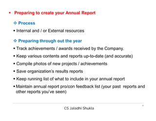 CS Jaladhi Shukla
17
 Preparing to create your Annual Report
 Process
 Internal and / or External resources
 Preparing through out the year
 Track achievements / awards received by the Company.
 Keep various contents and reports up-to-date (and accurate)
 Compile photos of new projects / achievements
 Save organization’s results reports
 Keep running list of what to include in your annual report
 Maintain annual report pro/con feedback list (your past reports and
other reports you’ve seen)
 