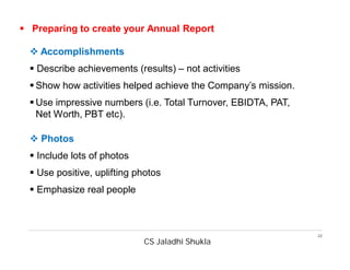 CS Jaladhi Shukla
22
 Preparing to create your Annual Report
 Accomplishments
 Describe achievements (results) – not activities
 Show how activities helped achieve the Company’s mission.
 Use impressive numbers (i.e. Total Turnover, EBIDTA, PAT,
Net Worth, PBT etc).
 Photos
 Include lots of photos
 Use positive, uplifting photos
 Emphasize real people
 