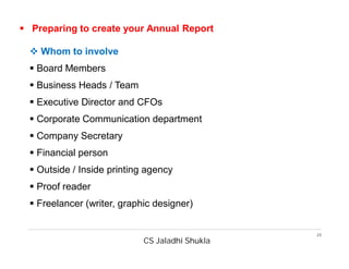 CS Jaladhi Shukla
23
 Preparing to create your Annual Report
 Whom to involve
 Board Members
 Business Heads / Team
 Executive Director and CFOs
 Corporate Communication department
 Company Secretary
 Financial person
 Outside / Inside printing agency
 Proof reader
 Freelancer (writer, graphic designer)
 