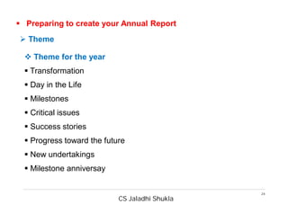 CS Jaladhi Shukla
24
 Preparing to create your Annual Report
 Theme for the year
 Transformation
 Day in the Life
 Milestones
 Critical issues
 Success stories
 Progress toward the future
 New undertakings
 Milestone anniversay
 Theme
 