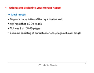 CS Jaladhi Shukla
26
 Writing and designing your Annual Report
 Ideal length
 Depends on activities of the organization and
 Not more than 80-90 pages
 Not less than 60-70 pages
 Examine sampling of annual reports to gauge optimum length
 