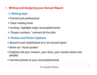 CS Jaladhi Shukla
27
 Writing and designing your Annual Report
 Writing style
 Formal and professional
 Clear reading level
 Inviting / highlight major accomplishments
 “Scope numbers,” connect all the dots
 Photos and Photo Captions
 Second most read/looked at in an annual report
 Serve as “visual quotes”
 Captions tell your mission, your story, your results (show real
people)
 Connect photos to your accomplishments
 