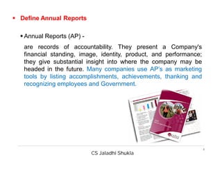 CS Jaladhi Shukla
3
 Define Annual Reports
 Annual Reports (AP) -
are records of accountability. They present a Company's
financial standing, image, identity, product, and performance;
they give substantial insight into where the company may be
headed in the future. Many companies use AP’s as marketing
tools by listing accomplishments, achievements, thanking and
recognizing employees and Government.
 