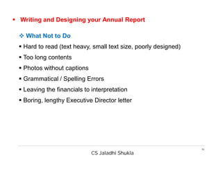 CS Jaladhi Shukla
32
 Writing and Designing your Annual Report
 What Not to Do
 Hard to read (text heavy, small text size, poorly designed)
 Too long contents
 Photos without captions
 Grammatical / Spelling Errors
 Leaving the financials to interpretation
 Boring, lengthy Executive Director letter
 