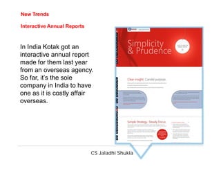 CS Jaladhi Shukla
In India Kotak got an
interactive annual report
made for them last year
from an overseas agency.
So far, it’s the sole
company in India to have
one as it is costly affair
overseas.
New Trends
Interactive Annual Reports
 