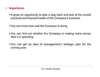 CS Jaladhi Shukla
4
 Importance
 It gives an opportunity to take a step back and look at the overall
practical and financial health of the Company’s business.
 You can know how well the Company is doing.
 You can find out whether the Company is making more money
than it is spending.
 You can get an idea of management’s strategic plan for the
coming year.
 