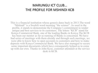 MARUNGU ICT CLUB… 
THE PROFILE FOR MSHINDI KCB 
This is a financial institution whose genesis dates back in 2013.The word 
“Mshindi” is a Swahili word meaning “the winner”. As used in the 
profile, it stands to demonstrate the Company’s commitment to render 
unique and best services to its customers. The letters “KCB” stand for 
Kenya Commercial Bank, one of the leading Banks in Kenya.The KCB 
has been our mentor as far as running of Banks is concerned. We have 
had series of meetings with them already and through such meetings, we 
were able to know how to open accounts to customers and how to make 
deposits with Kenya Commercial Bank. We have also managed to secure 
some important documents which have consequently helped us to come 
up with our own. Thanks to John Kyui, customer attendant at the service 
desk in KCB. 
 