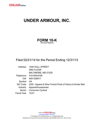 UNDER ARMOUR, INC. 
FORM 10-K 
(Annual Report) 
Filed 02/21/14 for the Period Ending 12/31/13 
Address 1020 HULL STREET 
3RD FLOOR 
BALTIMORE, MD 21230 
Telephone 410-454-6758 
CIK 0001336917 
Symbol UA 
SIC Code 2300 - Apparel & Other Finishd Prods of Fabrics & Similar Matl 
Industry Apparel/Accessories 
Sector Consumer Cyclical 
Fiscal Year 12/31 
http://www.edgar-online.com 
© Copyright 2014, EDGAR Online, Inc. All Rights Reserved. 
Distribution and use of this document restricted under EDGAR Online, Inc. Terms of Use. 
 