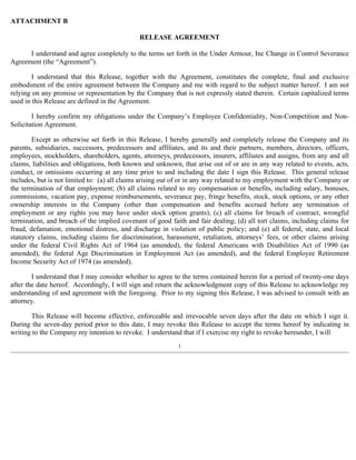 ATTACHMENT B 
RELEASE AGREEMENT 
I understand and agree completely to the terms set forth in the Under Armour, Inc Change in Control Severance 
Agreement (the “Agreement”). 
I understand that this Release, together with the Agreement, constitutes the complete, final and exclusive 
embodiment of the entire agreement between the Company and me with regard to the subject matter hereof. I am not 
relying on any promise or representation by the Company that is not expressly stated therein. Certain capitalized terms 
used in this Release are defined in the Agreement. 
I hereby confirm my obligations under the Company’s Employee Confidentiality, Non-Competition and Non- 
Solicitation Agreement. 
Except as otherwise set forth in this Release, I hereby generally and completely release the Company and its 
parents, subsidiaries, successors, predecessors and affiliates, and its and their partners, members, directors, officers, 
employees, stockholders, shareholders, agents, attorneys, predecessors, insurers, affiliates and assigns, from any and all 
claims, liabilities and obligations, both known and unknown, that arise out of or are in any way related to events, acts, 
conduct, or omissions occurring at any time prior to and including the date I sign this Release. This general release 
includes, but is not limited to: (a) all claims arising out of or in any way related to my employment with the Company or 
the termination of that employment; (b) all claims related to my compensation or benefits, including salary, bonuses, 
commissions, vacation pay, expense reimbursements, severance pay, fringe benefits, stock, stock options, or any other 
ownership interests in the Company (other than compensation and benefits accrued before any termination of 
employment or any rights you may have under stock option grants); (c) all claims for breach of contract, wrongful 
termination, and breach of the implied covenant of good faith and fair dealing; (d) all tort claims, including claims for 
fraud, defamation, emotional distress, and discharge in violation of public policy; and (e) all federal, state, and local 
statutory claims, including claims for discrimination, harassment, retaliation, attorneys’ fees, or other claims arising 
under the federal Civil Rights Act of 1964 (as amended), the federal Americans with Disabilities Act of 1990 (as 
amended), the federal Age Discrimination in Employment Act (as amended), and the federal Employee Retirement 
Income Security Act of 1974 (as amended). 
I understand that I may consider whether to agree to the terms contained herein for a period of twenty-one days 
after the date hereof. Accordingly, I will sign and return the acknowledgment copy of this Release to acknowledge my 
understanding of and agreement with the foregoing. Prior to my signing this Release, I was advised to consult with an 
attorney. 
This Release will become effective, enforceable and irrevocable seven days after the date on which I sign it. 
During the seven-day period prior to this date, I may revoke this Release to accept the terms hereof by indicating in 
writing to the Company my intention to revoke. I understand that if I exercise my right to revoke hereunder, I will 
1 
 