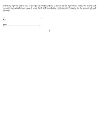 forfeit my right to receive any of the special benefits offered to me under the Agreement, and to the extent such 
payments have already been made, I agree that I will immediately reimburse the Company for the amounts of such 
payment. 
2 
By: 
Date: 
 