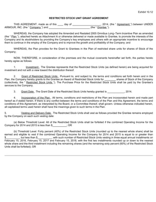 Exhibit 10.12 
RESTRICTED STOCK UNIT GRANT AGREEMENT 
THIS AGREEMENT, made as of this ____ day of ____________________, 2014, (the “ Agreement ”) between UNDER 
ARMOUR, INC. (the “ Company ”) and _____________________________ (the “ Grantee ”). 
WHEREAS, the Company has adopted the Amended and Restated 2005 Omnibus Long-Term Incentive Plan as amended 
(the “ Plan ”), attached hereto as Attachment A or otherwise delivered or made available to Grantee, to promote the interests of the 
Company and its stockholders by providing the Company’s key employees and others with an appropriate incentive to encourage 
them to continue in the employ of the Company and to improve the growth and profitability of the Company; and 
WHEREAS, the Plan provides for the Grant to Grantees in the Plan of restricted share units for shares of Stock of the 
Company; 
NOW, THEREFORE, in consideration of the premises and the mutual covenants hereinafter set forth, the parties hereto 
hereby agree as follows: 
1. Investment . The Grantee represents that the Restricted Stock Units (as defined herein) are being acquired for 
investment and not with a view toward the distribution thereof. 
2. Grant of Restricted Stock Units . Pursuant to, and subject to, the terms and conditions set forth herein and in the 
Plan, the Company hereby grants to the Grantee an Award of Restricted Stock Units for ________ shares of Stock of the Company 
(collectively, the “ Restricted Stock Units ”). The Purchase Price for the Restricted Stock Units shall be paid by the Grantee’s 
services to the Company. 
3. Grant Date . The Grant Date of the Restricted Stock Units hereby granted is ____________, 2014. 
4. Incorporation of the Plan . All terms, conditions and restrictions of the Plan are incorporated herein and made part 
hereof as if stated herein. If there is any conflict between the terms and conditions of the Plan and this Agreement, the terms and 
conditions of this Agreement, as interpreted by the Board, or a Committee thereof, shall govern. Unless otherwise indicated herein, 
all capitalized terms used herein shall have the meanings given to such terms in the Plan. 
5. Vesting and Delivery Date . The Restricted Stock Units shall vest as follows provided the Grantee remains employed 
by the Company on each such vesting date: 
(a) Below Threshold Level: All of the Restricted Stock Units shall be forfeited if the combined Operating Income for the 
Company for 2014 and 2015 is less than $__________; OR 
(b) Threshold Level: Forty percent (40%) of the Restricted Stock Units (rounded up to the nearest whole share) shall be 
earned and eligible to vest if the combined Operating Income for the Company for 2014 and 2015 is equal to or greater than 
$__________ but less than $__________, with such number of Restricted Stock Units vesting in three equal annual installments on 
February 15, 2016, February 15, 2017 and February 15, 2018, with the first two installments rounded up or down to the nearest 
whole share and the third installment including the remaining shares (and the remaining sixty percent (60%) of the Restricted Stock 
Units shall be forfeited); OR 
 