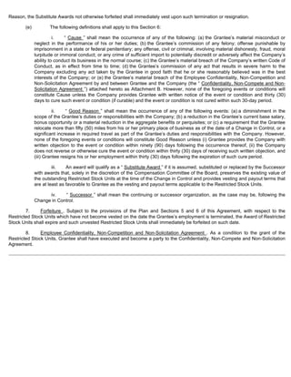Reason, the Substitute Awards not otherwise forfeited shall immediately vest upon such termination or resignation. 
(e) The following definitions shall apply to this Section 6: 
i. “ Cause ” shall mean the occurrence of any of the following: (a) the Grantee’s material misconduct or 
neglect in the performance of his or her duties; (b) the Grantee’s commission of any felony; offense punishable by 
imprisonment in a state or federal penitentiary; any offense, civil or criminal, involving material dishonesty, fraud, moral 
turpitude or immoral conduct; or any crime of sufficient import to potentially discredit or adversely affect the Company’s 
ability to conduct its business in the normal course; (c) the Grantee’s material breach of the Company’s written Code of 
Conduct, as in effect from time to time; (d) the Grantee’s commission of any act that results in severe harm to the 
Company excluding any act taken by the Grantee in good faith that he or she reasonably believed was in the best 
interests of the Company; or (e) the Grantee’s material breach of the Employee Confidentiality, Non-Competition and 
Non-Solicitation Agreement by and between Grantee and the Company (the “ Confidentiality, Non-Compete and Non- 
Solicitation Agreement ”) attached hereto as Attachment B. However, none of the foregoing events or conditions will 
constitute Cause unless the Company provides Grantee with written notice of the event or condition and thirty (30) 
days to cure such event or condition (if curable) and the event or condition is not cured within such 30-day period. 
ii. “ Good Reason ” shall mean the occurrence of any of the following events: (a) a diminishment in the 
scope of the Grantee’s duties or responsibilities with the Company; (b) a reduction in the Grantee’s current base salary, 
bonus opportunity or a material reduction in the aggregate benefits or perquisites; or (c) a requirement that the Grantee 
relocate more than fifty (50) miles from his or her primary place of business as of the date of a Change in Control, or a 
significant increase in required travel as part of the Grantee’s duties and responsibilities with the Company. However, 
none of the foregoing events or conditions will constitute Good Reason unless (i) Grantee provides the Company with 
written objection to the event or condition within ninety (90) days following the occurrence thereof, (ii) the Company 
does not reverse or otherwise cure the event or condition within thirty (30) days of receiving such written objection, and 
(iii) Grantee resigns his or her employment within thirty (30) days following the expiration of such cure period. 
iii. An award will qualify as a “ Substitute Award ” if it is assumed, substituted or replaced by the Successor 
with awards that, solely in the discretion of the Compensation Committee of the Board, preserves the existing value of 
the outstanding Restricted Stock Units at the time of the Change in Control and provides vesting and payout terms that 
are at least as favorable to Grantee as the vesting and payout terms applicable to the Restricted Stock Units. 
iv. “ Successor ” shall mean the continuing or successor organization, as the case may be, following the 
Change in Control. 
7. Forfeiture . Subject to the provisions of the Plan and Sections 5 and 6 of this Agreement, with respect to the 
Restricted Stock Units which have not become vested on the date the Grantee’s employment is terminated, the Award of Restricted 
Stock Units shall expire and such unvested Restricted Stock Units shall immediately be forfeited on such date. 
8. Employee Confidentiality, Non-Competition and Non-Solicitation Agreement . As a condition to the grant of the 
Restricted Stock Units, Grantee shall have executed and become a party to the Confidentiality, Non-Compete and Non-Solicitation 
Agreement. 
 