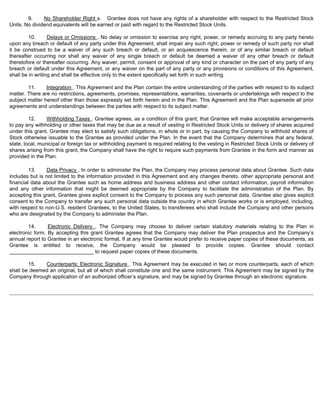 9. No Shareholder Right s. Grantee does not have any rights of a shareholder with respect to the Restricted Stock 
Units. No dividend equivalents will be earned or paid with regard to the Restricted Stock Units. 
10. Delays or Omissions . No delay or omission to exercise any right, power, or remedy accruing to any party hereto 
upon any breach or default of any party under this Agreement, shall impair any such right, power or remedy of such party nor shall 
it be construed to be a waiver of any such breach or default, or an acquiescence therein, or of any similar breach or default 
thereafter occurring nor shall any waiver of any single breach or default be deemed a waiver of any other breach or default 
theretofore or thereafter occurring. Any waiver, permit, consent or approval of any kind or character on the part of any party of any 
breach or default under this Agreement, or any waiver on the part of any party or any provisions or conditions of this Agreement, 
shall be in writing and shall be effective only to the extent specifically set forth in such writing. 
11. Integration . This Agreement and the Plan contain the entire understanding of the parties with respect to its subject 
matter. There are no restrictions, agreements, promises, representations, warranties, covenants or undertakings with respect to the 
subject matter hereof other than those expressly set forth herein and in the Plan. This Agreement and the Plan supersede all prior 
agreements and understandings between the parties with respect to its subject matter. 
12. Withholding Taxes . Grantee agrees, as a condition of this grant, that Grantee will make acceptable arrangements 
to pay any withholding or other taxes that may be due as a result of vesting in Restricted Stock Units or delivery of shares acquired 
under this grant. Grantee may elect to satisfy such obligations, in whole or in part, by causing the Company to withhold shares of 
Stock otherwise issuable to the Grantee as provided under the Plan. In the event that the Company determines that any federal, 
state, local, municipal or foreign tax or withholding payment is required relating to the vesting in Restricted Stock Units or delivery of 
shares arising from this grant, the Company shall have the right to require such payments from Grantee in the form and manner as 
provided in the Plan. 
13. Data Privacy . In order to administer the Plan, the Company may process personal data about Grantee. Such data 
includes but is not limited to the information provided in this Agreement and any changes thereto, other appropriate personal and 
financial data about the Grantee such as home address and business address and other contact information, payroll information 
and any other information that might be deemed appropriate by the Company to facilitate the administration of the Plan. By 
accepting this grant, Grantee gives explicit consent to the Company to process any such personal data. Grantee also gives explicit 
consent to the Company to transfer any such personal data outside the country in which Grantee works or is employed, including, 
with respect to non-U.S. resident Grantees, to the United States, to transferees who shall include the Company and other persons 
who are designated by the Company to administer the Plan. 
14. Electronic Delivery . The Company may choose to deliver certain statutory materials relating to the Plan in 
electronic form. By accepting this grant Grantee agrees that the Company may deliver the Plan prospectus and the Company’s 
annual report to Grantee in an electronic format. If at any time Grantee would prefer to receive paper copies of these documents, as 
Grantee is entitled to receive, the Company would be pleased to provide copies. Grantee should contact 
_____________________________ to request paper copies of these documents. 
15. Counterparts; Electronic Signature . This Agreement may be executed in two or more counterparts, each of which 
shall be deemed an original, but all of which shall constitute one and the same instrument. This Agreement may be signed by the 
Company through application of an authorized officer’s signature, and may be signed by Grantee through an electronic signature. 
 