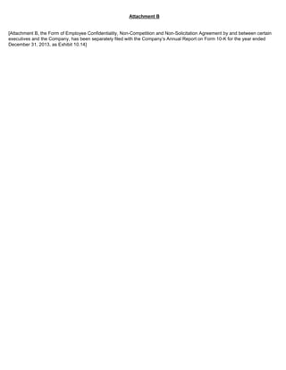 Attachment B 
[Attachment B, the Form of Employee Confidentiality, Non-Competition and Non-Solicitation Agreement by and between certain 
executives and the Company, has been separately filed with the Company’s Annual Report on Form 10-K for the year ended 
December 31, 2013, as Exhibit 10.14] 
 