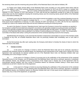 the remaining shares (and the remaining sixty percent (60%) of the Restricted Stock Units shall be forfeited); OR 
(c) Target Level: Eighty percent (80%) of the Restricted Stock Units (rounded up to the nearest whole share) shall be 
earned and eligible to vest if the combined Operating Income for the Company for 2014 and 2015 is equal to or greater than 
$__________ but less than $__________, with such number of Restricted Stock Units vesting in three equal annual installments on 
February 15, 2016, February 15, 2017 and February 15, 2018, with the first two installments rounded up or down to the nearest 
whole share and the third installment including the remaining shares (and the remaining twenty percent (20%) of the Restricted 
Stock Units shall be forfeited); OR 
(d) Stretch Level: All of the Restricted Stock Units shall be earned and eligible to vest if the combined Operating Income for 
the Company for 2014 and 2015 is equal to or greater than $__________, with such number of Restricted Stock Units vesting in 
three equal annual installments on February 15, 2016, February 15, 2017 and February 15, 2018, with the first two installments 
rounded up or down to the nearest whole share and the third installment including the remaining shares. 
As used in this Section 5, the term “Operating Income” shall mean the Company’s income from operations as reported in 
the Company’s audited financial statements prepared in accordance with generally accepted accounting principles excluding the 
impact of any generally accepted accounting principle changes implemented after the date hereof. The forfeiture and/or vesting 
amounts of the Restricted Stock Units as specified in the Section 5 shall be effective as of February 15, 2016. The Compensation 
Committee of the Board shall certify in writing the achievement of the combined Operating Income for the Company. 
Notwithstanding the foregoing, in the event that the Grantee’s employment is terminated on account of the Grantee’s death 
or Disability at any time, all unvested Restricted Stock Units not previously forfeited shall immediately vest on such date of 
termination. 
On the first business day after each vesting date, the Company shall deliver to Grantee the shares of stock to which the 
Restricted Stock Units relate. 
6. Change in Control . 
(a) In the event of a Change in Control in which the Restricted Stock Units will not be continued, assumed or 
substituted with Substitute Awards (as defined below), the Operating Income requirements of the Target Level in Section 5(c) of this 
Agreement shall automatically be deemed satisfied and all of the Restricted Stock Units not otherwise forfeited shall vest 
immediately prior to the Change in Control. 
(b) In the event of a Change in Control (i) occurring prior to the certification of the achievement of the combined 
Operating Income for the Company, and (ii) following which the Restricted Stock Units will be continued, assumed or substituted 
with Substitute Awards, the Operating Income requirements of the Target Level in Section 5(c) of this Agreement shall be 
automatically deemed satisfied, with such number of Substitute Awards not otherwise forfeited vesting in three equal annual 
installments as set forth in Section 5(c) of this Agreement. 
(c) In the event of a Change in Control (i) occurring following the certification of the achievement of the combined 
Operating Income for the Company, and (ii) following which the Restricted Stock Units will be continued, assumed or substituted 
with Substitute Awards, any Substitute Awards not otherwise forfeited shall vest in three equal annual installments as set forth in 
Section 5(b), 5(c) or 5(d) of this Agreement, as applicable. 
 